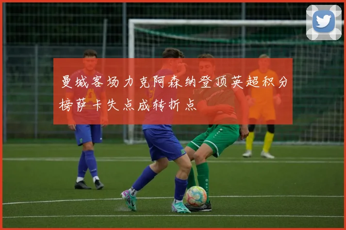 曼城客场力克阿森纳登顶英超积分榜萨卡失点成转折点