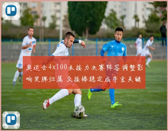 奥运会4x100米接力决赛阵容调整影响奖牌归属 交接棒稳定成夺金关键