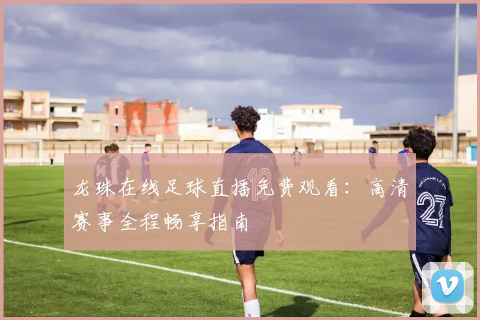 龙珠在线足球直播免费观看：高清赛事全程畅享指南